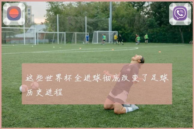 这些世界杯全进球彻底改变了足球历史进程