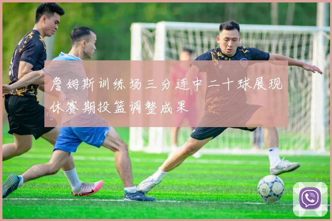 詹姆斯训练场三分连中二十球展现休赛期投篮调整成果