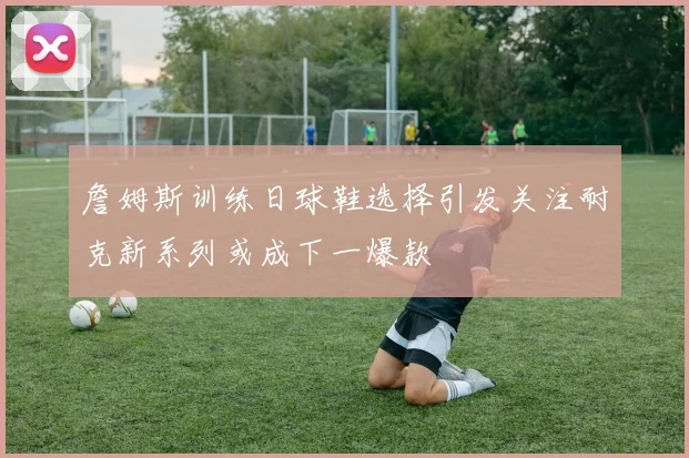 詹姆斯训练日球鞋选择引发关注耐克新系列或成下一爆款
