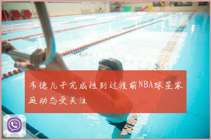 韦德儿子完成性别过渡前NBA球星家庭动态受关注