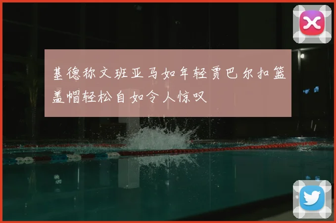 基德称文班亚马如年轻贾巴尔扣篮盖帽轻松自如令人惊叹