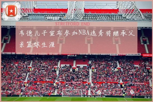 韦德儿子宣布参加NBA选秀将继承父亲篮球生涯