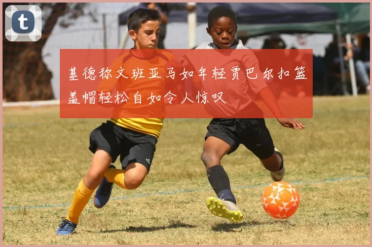 基德称文班亚马如年轻贾巴尔扣篮盖帽轻松自如令人惊叹
