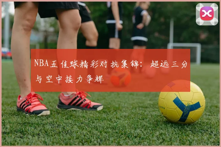 NBA五佳球精彩对抗集锦:超远三分与空中接力争辉