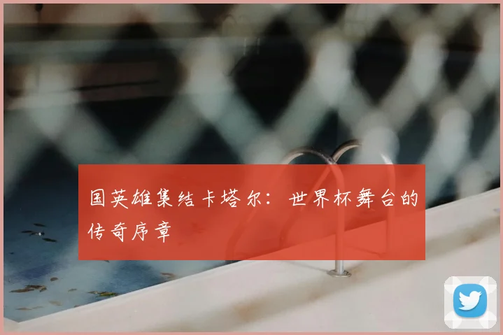 国英雄集结卡塔尔:世界杯舞台的传奇序章