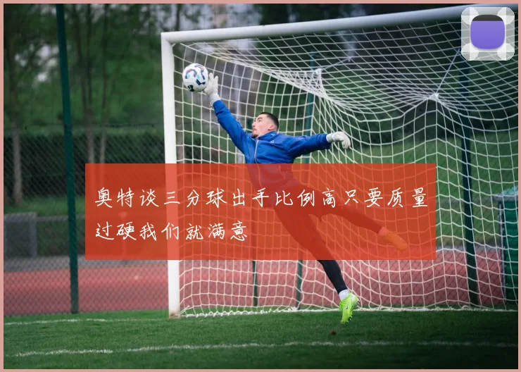 奥特谈三分球出手比例高只要质量过硬我们就满意