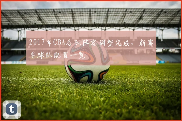 2017年CBA各队阵容调整完成，新赛季球队配置一览