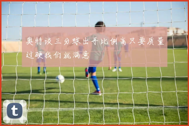 奥特谈三分球出手比例高只要质量过硬我们就满意