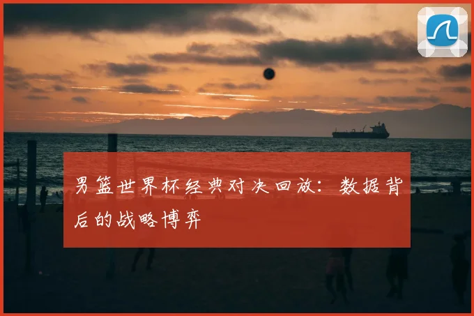 男篮世界杯经典对决回放：数据背后的战略博弈