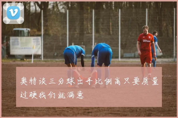 奥特谈三分球出手比例高只要质量过硬我们就满意