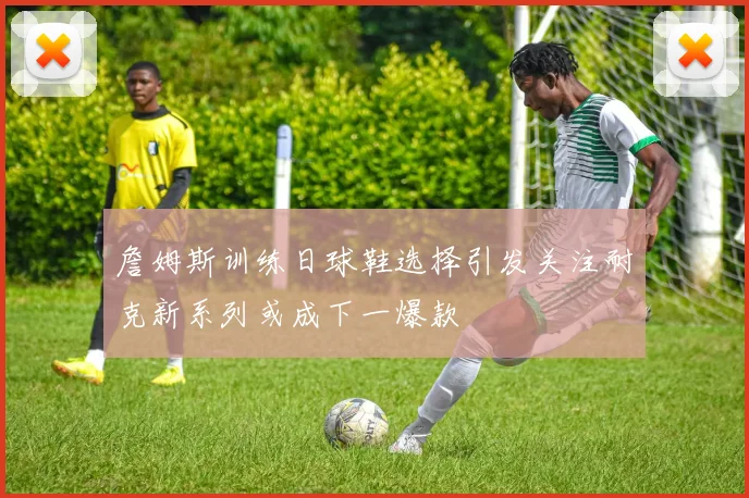 詹姆斯训练日球鞋选择引发关注耐克新系列或成下一爆款