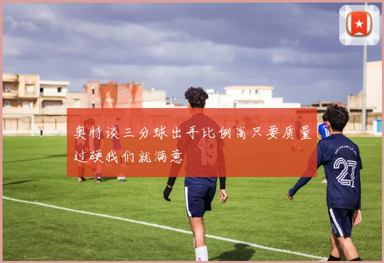 奥特谈三分球出手比例高只要质量过硬我们就满意