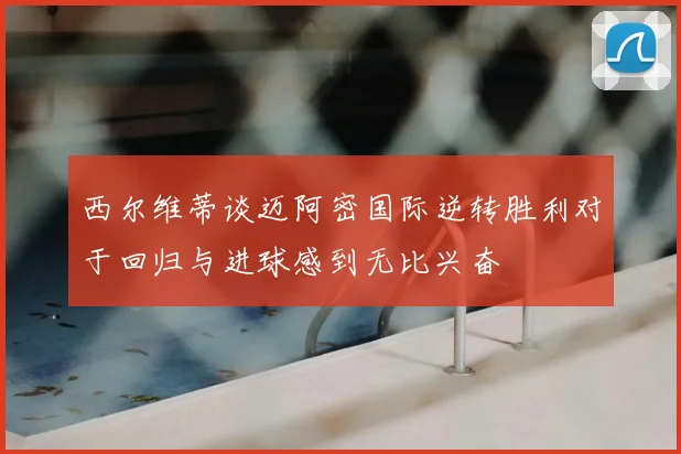 西尔维蒂谈迈阿密国际逆转胜利对于回归与进球感到无比兴奋