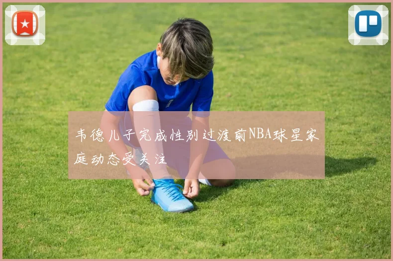 韦德儿子完成性别过渡前NBA球星家庭动态受关注