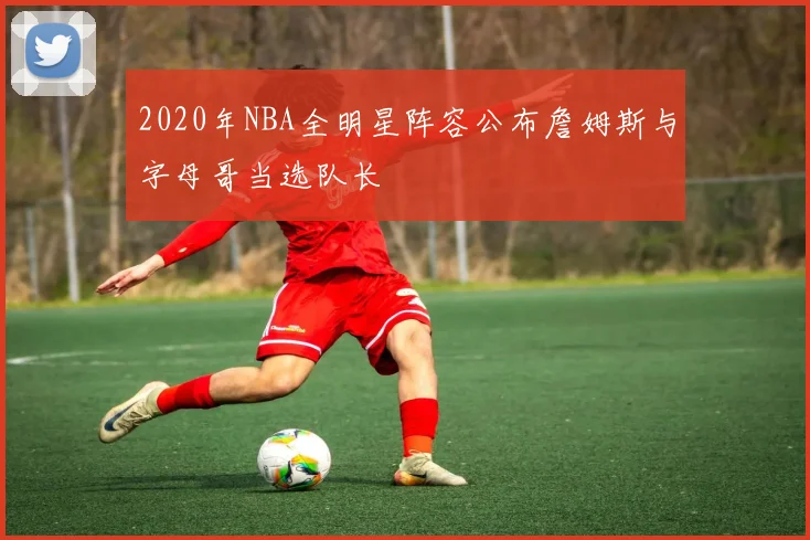 2020年NBA全明星阵容公布詹姆斯与字母哥当选队长