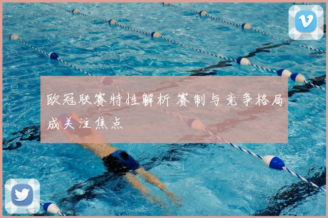 欧冠联赛特性解析 赛制与竞争格局成关注焦点