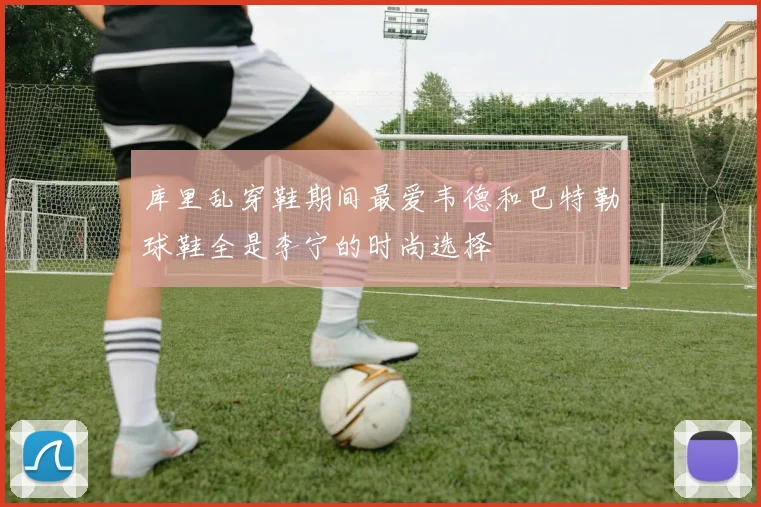 库里乱穿鞋期间最爱韦德和巴特勒球鞋全是李宁的时尚选择