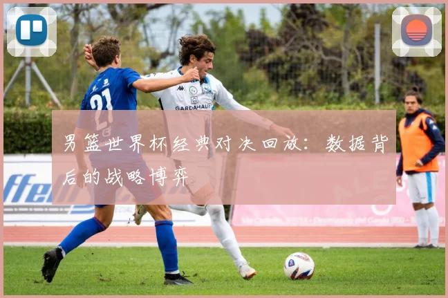 男篮世界杯经典对决回放:数据背后的战略博弈