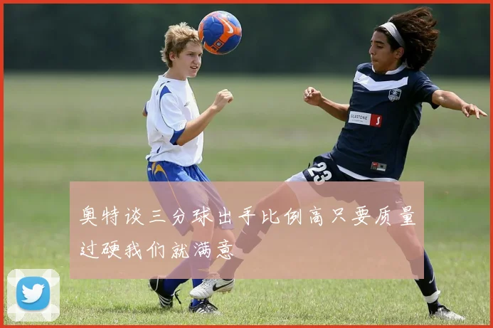 奥特谈三分球出手比例高只要质量过硬我们就满意