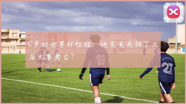 C罗的世界杯征程:他究竟亮相了几届大赛舞台?