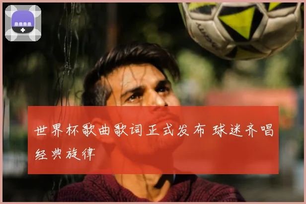 世界杯歌曲歌词正式发布 球迷齐唱经典旋律