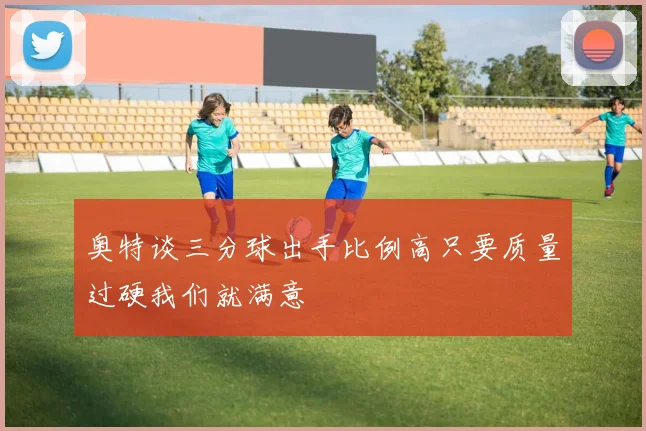 奥特谈三分球出手比例高只要质量过硬我们就满意
