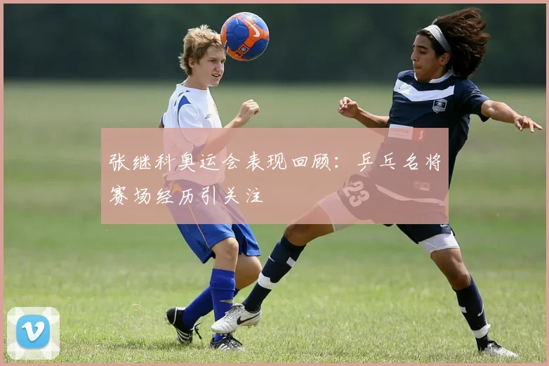 张继科奥运会表现回顾:乒乓名将赛场经历引关注
