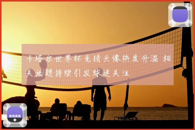 卡塔尔世界杯竞猜头像热度升温 相关话题持续引发球迷关注