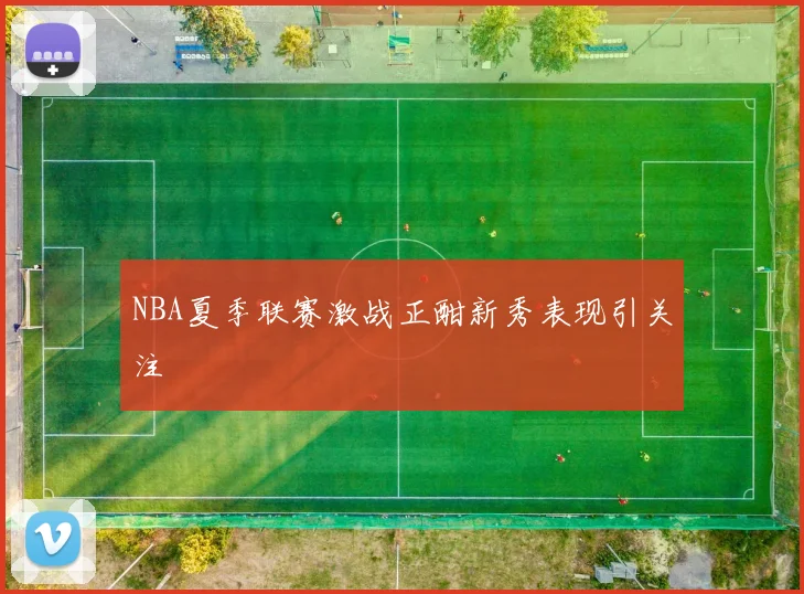 NBA夏季联赛激战正酣新秀表现引关注