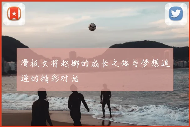滑板女将赵娜的成长之路与梦想追逐的精彩对话