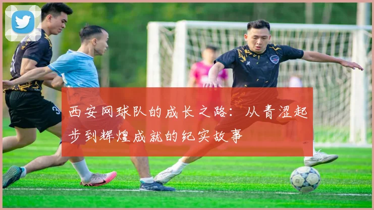 西安网球队的成长之路:从青涩起步到辉煌成就的纪实故事