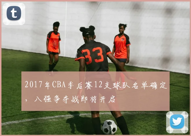 2017年CBA季后赛12支球队名单确定,八强争夺战即将开启