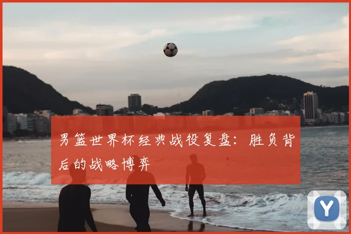 男篮世界杯经典战役复盘：胜负背后的战略博弈